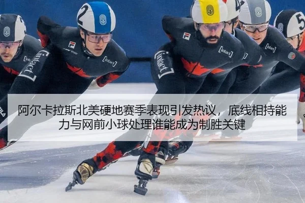 阿尔卡拉斯北美硬地赛季表现引发热议，底线相持能力与网前小球处理谁能成为制胜关键